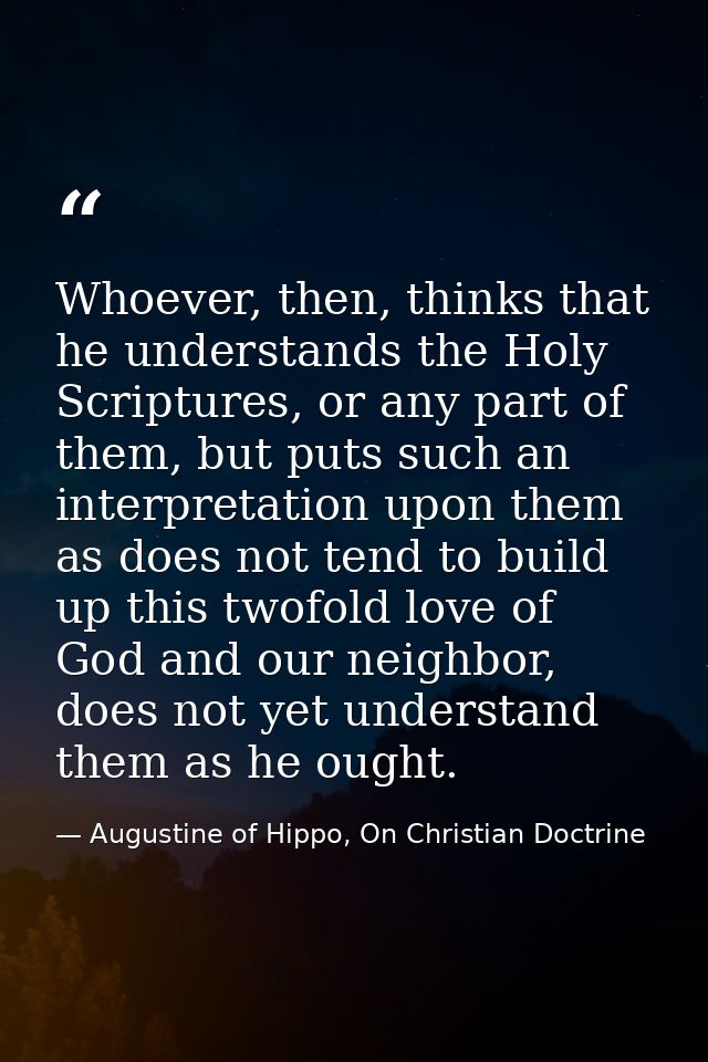 Whoever, then, thinks that he understands the Holy Scriptures, or any part of them, but puts such an interpretation upon — Augustine of Hippo, On Christian Doctrine