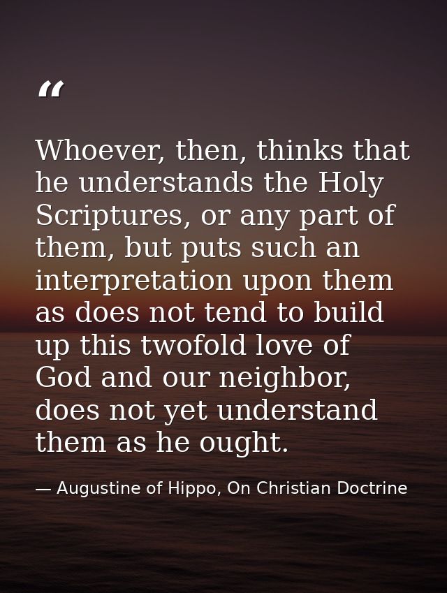 Whoever, then, thinks that he understands the Holy Scriptures, or any part of them, but puts such an interpretation upon — Augustine of Hippo, On Christian Doctrine