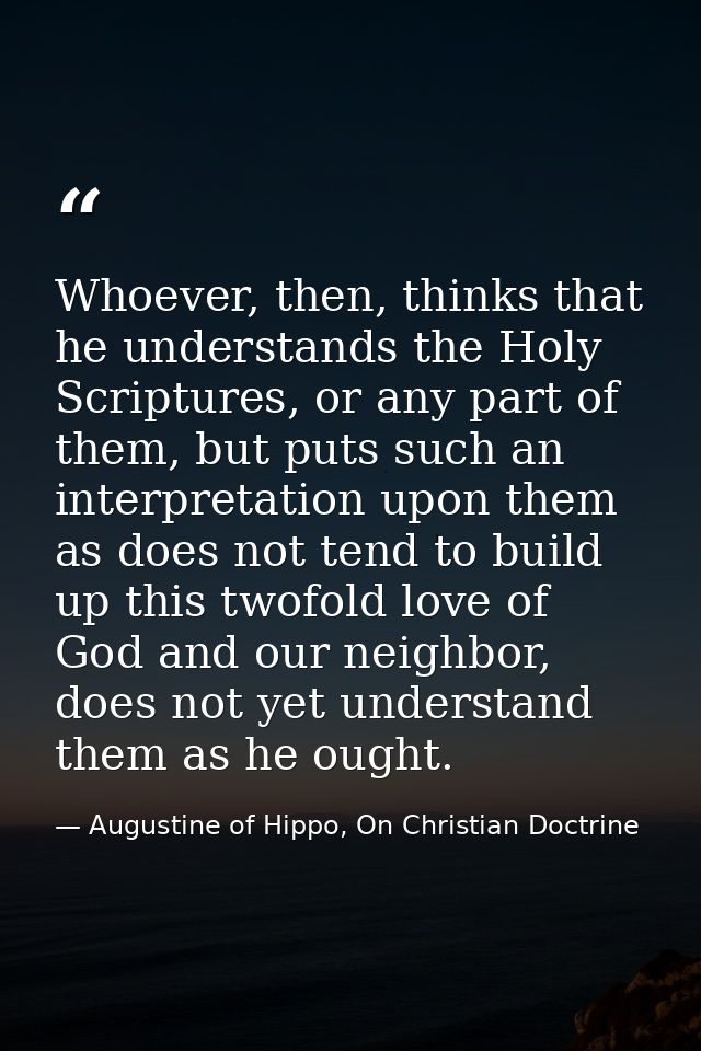 Whoever, then, thinks that he understands the Holy Scriptures, or any part of them, but puts such an interpretation upon — Augustine of Hippo, On Christian Doctrine