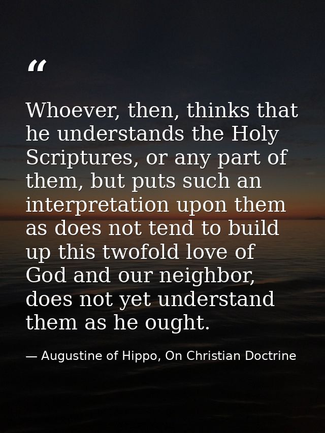 Whoever, then, thinks that he understands the Holy Scriptures, or any part of them, but puts such an interpretation upon — Augustine of Hippo, On Christian Doctrine