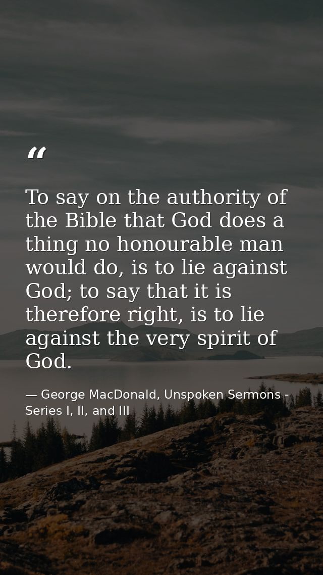 To say on the authority of the Bible that God does a thing no honourable man would do, is to lie against God; to say tha — George MacDonald, Unspoken Sermons - Series I, II, and III