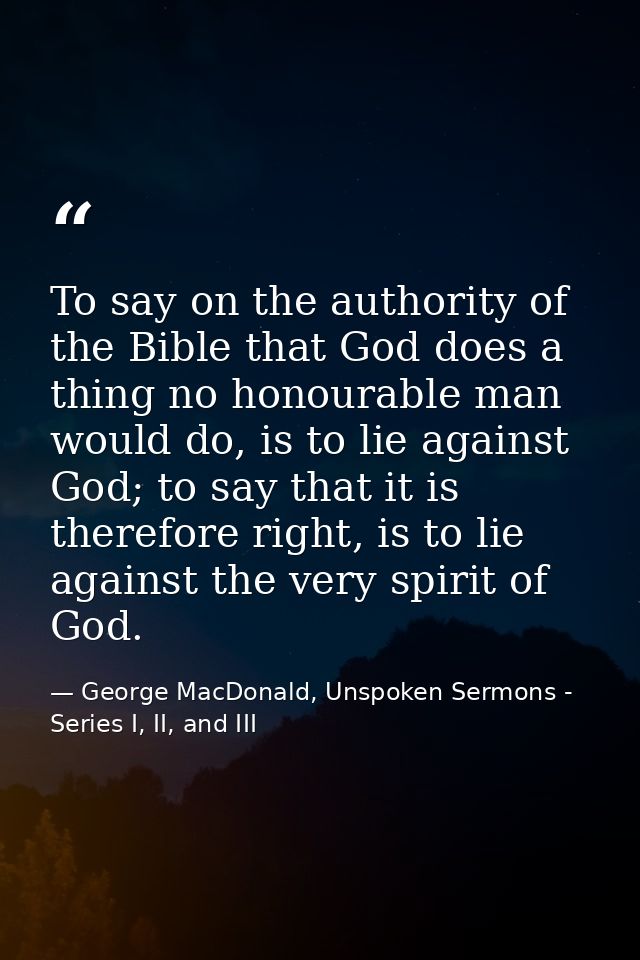 To say on the authority of the Bible that God does a thing no honourable man would do, is to lie against God; to say tha — George MacDonald, Unspoken Sermons - Series I, II, and III