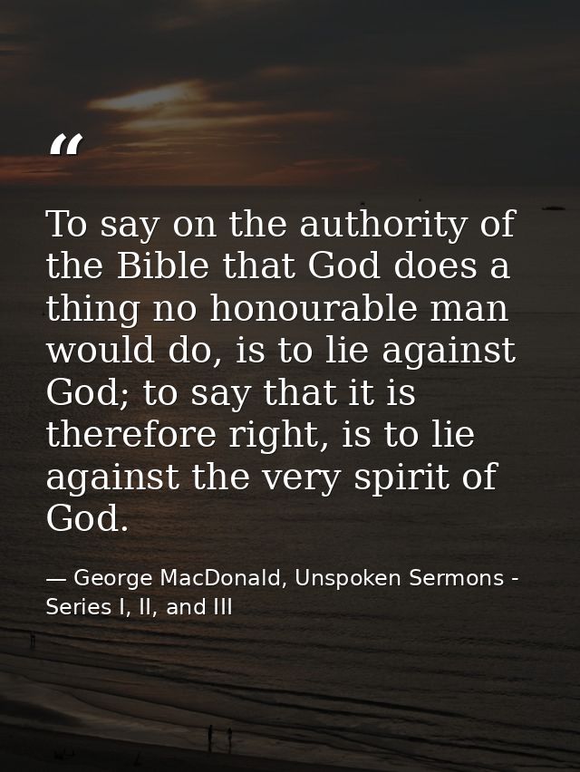 To say on the authority of the Bible that God does a thing no honourable man would do, is to lie against God; to say tha — George MacDonald, Unspoken Sermons - Series I, II, and III