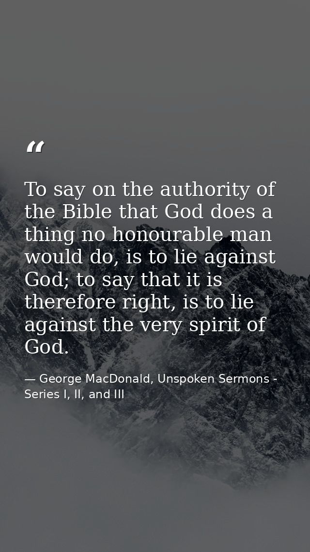 To say on the authority of the Bible that God does a thing no honourable man would do, is to lie against God; to say tha — George MacDonald, Unspoken Sermons - Series I, II, and III