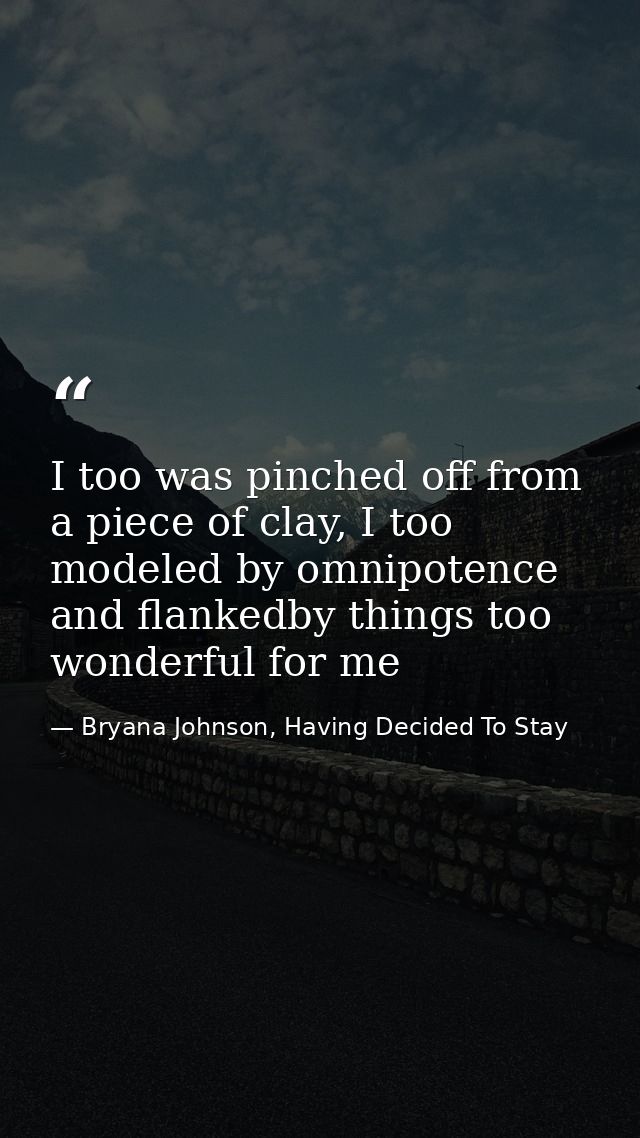 I too was pinched off from a piece of clay, I too modeled by omnipotence and flankedby things too wonderful for me — Bryana Johnson, Having Decided To Stay