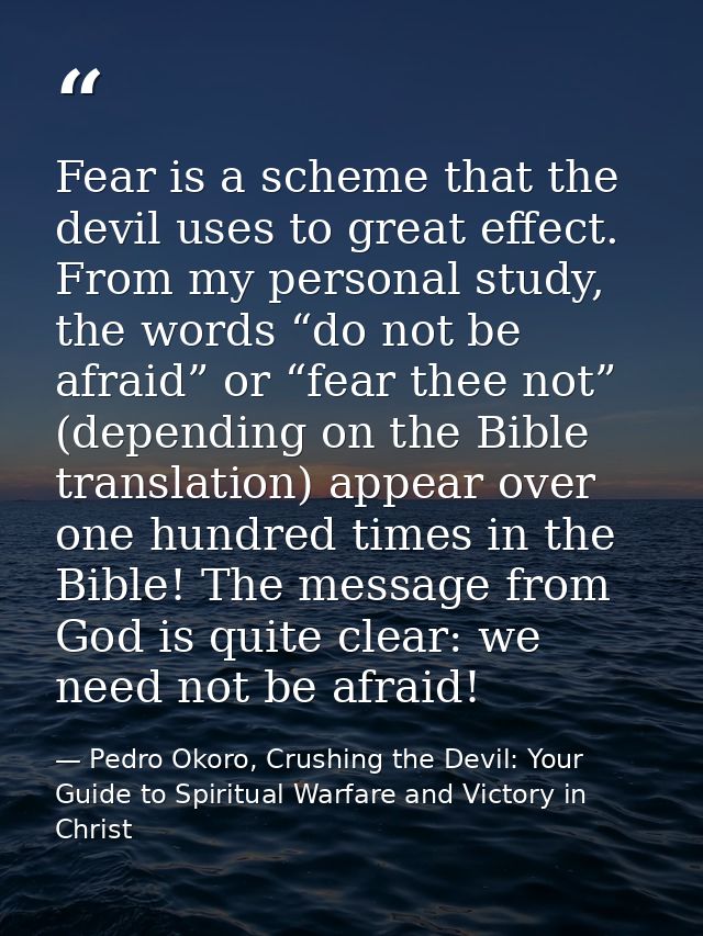 Fear is a scheme that the devil uses to great effect. From my personal study, the words “do not be afraid” or “fear thee — Pedro Okoro, Crushing the Devil: Your Guide to Spiritual Warfare and Victory in Christ