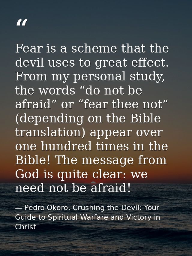 Fear is a scheme that the devil uses to great effect. From my personal study, the words “do not be afraid” or “fear thee — Pedro Okoro, Crushing the Devil: Your Guide to Spiritual Warfare and Victory in Christ