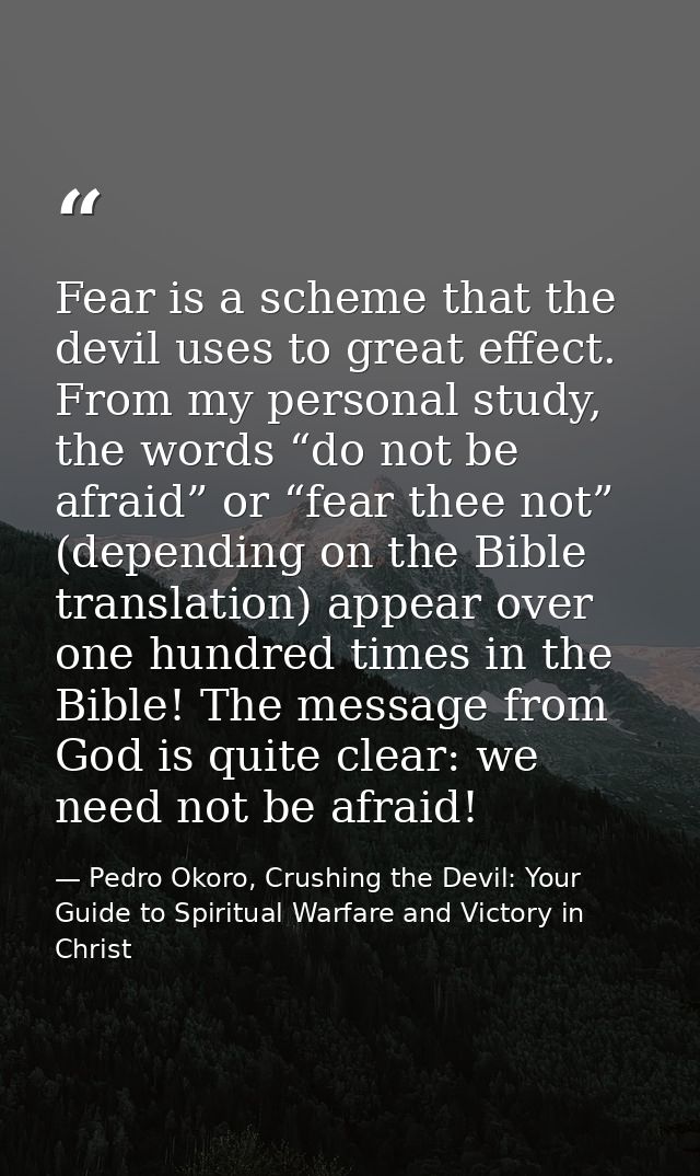 Fear is a scheme that the devil uses to great effect. From my personal study, the words “do not be afraid” or “fear thee — Pedro Okoro, Crushing the Devil: Your Guide to Spiritual Warfare and Victory in Christ