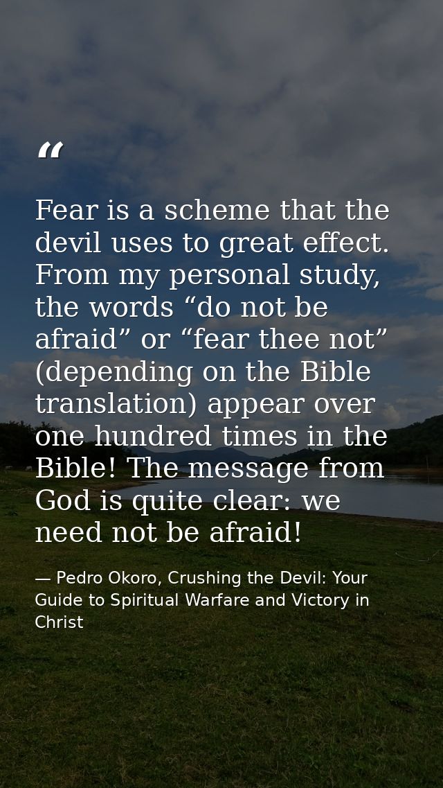 Fear is a scheme that the devil uses to great effect. From my personal study, the words “do not be afraid” or “fear thee — Pedro Okoro, Crushing the Devil: Your Guide to Spiritual Warfare and Victory in Christ