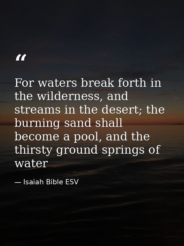 For waters break forth in the wilderness, and streams in the desert; the burning sand shall become a pool, and the thirs — Isaiah Bible ESV