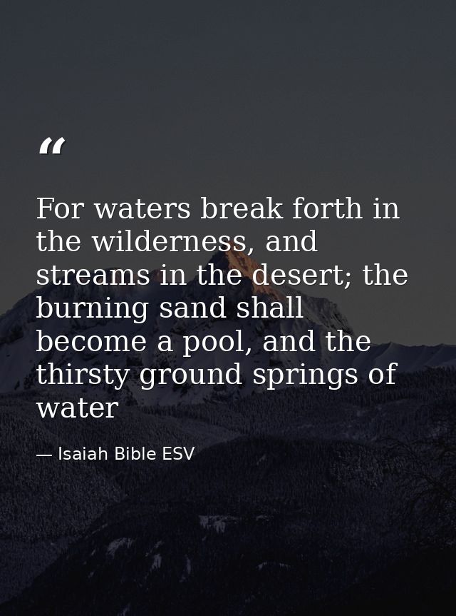 For waters break forth in the wilderness, and streams in the desert; the burning sand shall become a pool, and the thirs — Isaiah Bible ESV