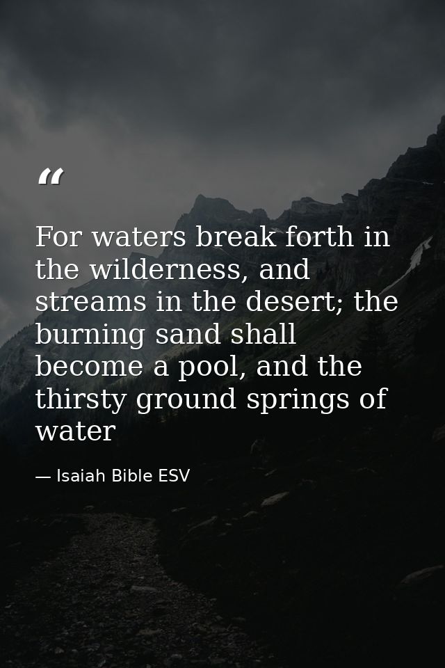 For waters break forth in the wilderness, and streams in the desert; the burning sand shall become a pool, and the thirs — Isaiah Bible ESV
