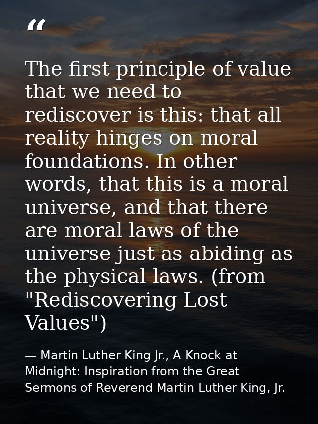 The first principle of value that we need to rediscover is this: that all reality hinges on moral foundations. In other  — Martin Luther King Jr., A Knock at Midnight: Inspiration from the Great Sermons of Reverend Martin Luther King, Jr.