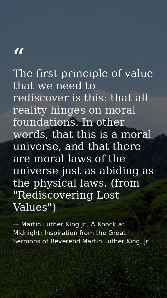 The first principle of value that we need to rediscover is this: that all reality hinges on moral foundations. In other  — Martin Luther King Jr., A Knock at Midnight: Inspiration from the Great Sermons of Reverend Martin Luther King, Jr.