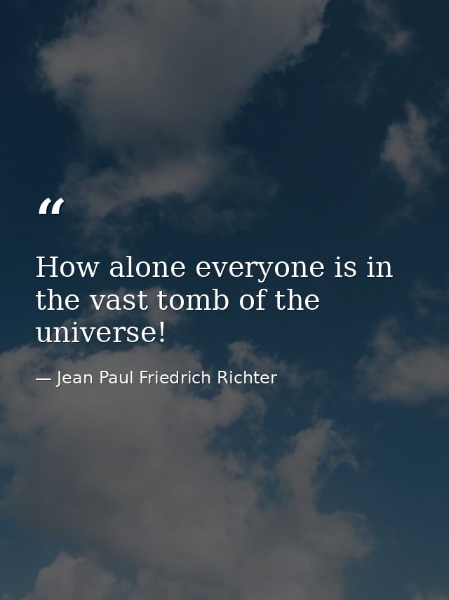 How alone everyone is in the vast tomb of the universe! — Jean Paul Friedrich Richter