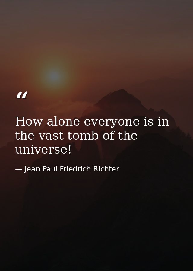 How alone everyone is in the vast tomb of the universe! — Jean Paul Friedrich Richter