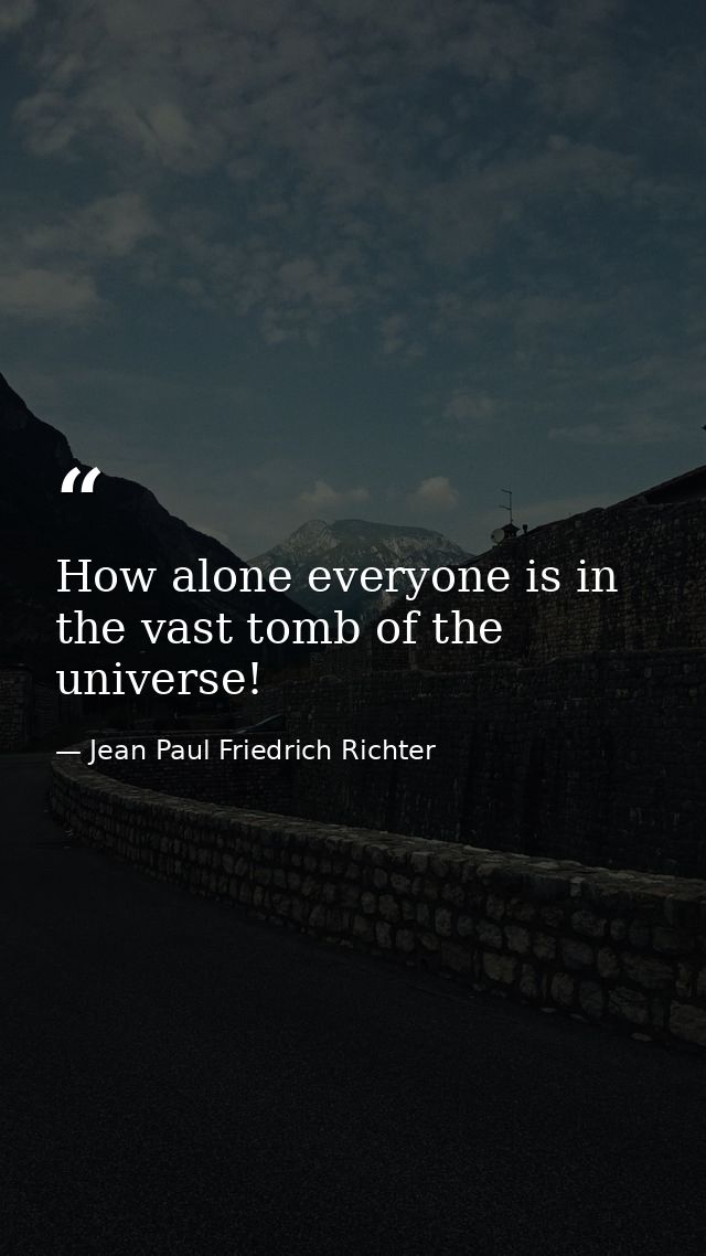 How alone everyone is in the vast tomb of the universe! — Jean Paul Friedrich Richter