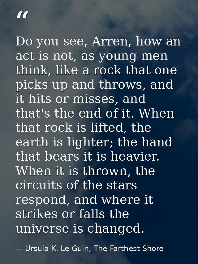 Do you see, Arren, how an act is not, as young men think, like a rock that one picks up and throws, and it hits or misse — Ursula K. Le Guin, The Farthest Shore