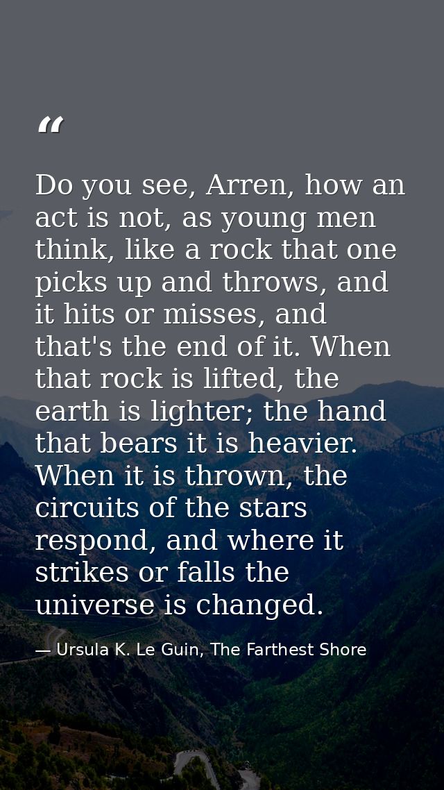 Do you see, Arren, how an act is not, as young men think, like a rock that one picks up and throws, and it hits or misse — Ursula K. Le Guin, The Farthest Shore