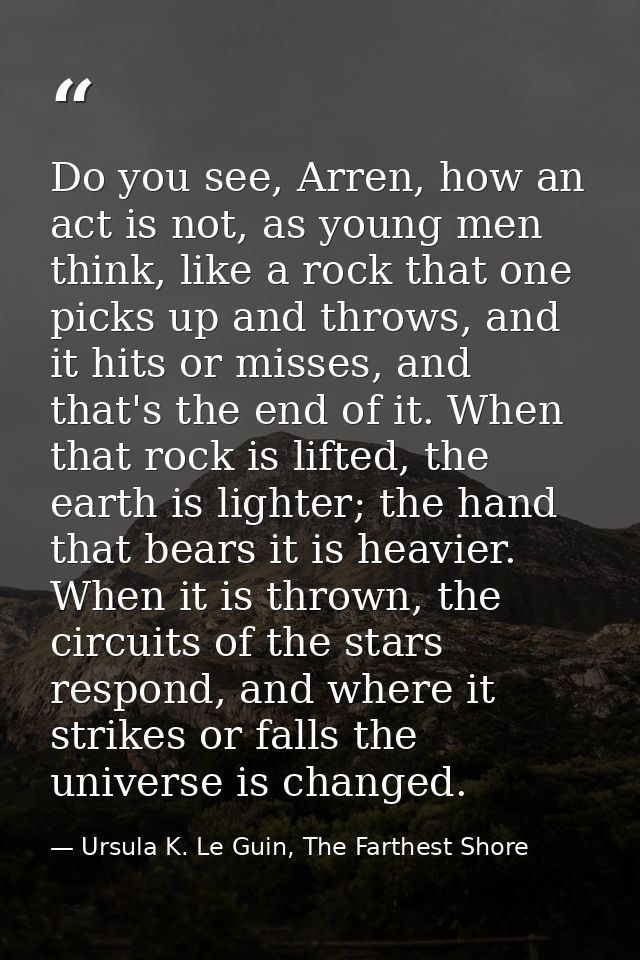 Do you see, Arren, how an act is not, as young men think, like a rock that one picks up and throws, and it hits or misse — Ursula K. Le Guin, The Farthest Shore