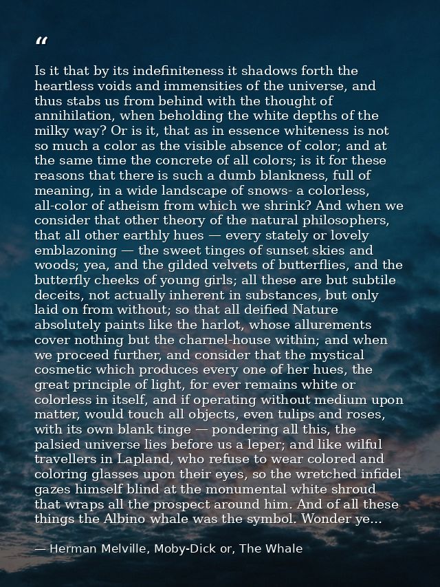 Is it that by its indefiniteness it shadows forth the heartless voids and immensities of the universe, and thus stabs us — Herman Melville, Moby-Dick or, The Whale