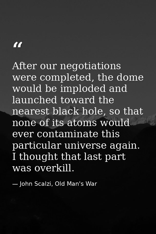 After our negotiations were completed, the dome would be imploded and launched toward the nearest black hole, so that no — John Scalzi, Old Man's War