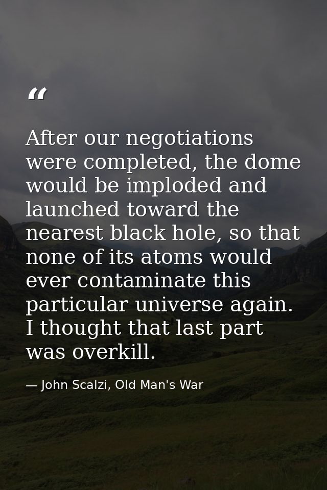 After our negotiations were completed, the dome would be imploded and launched toward the nearest black hole, so that no — John Scalzi, Old Man's War