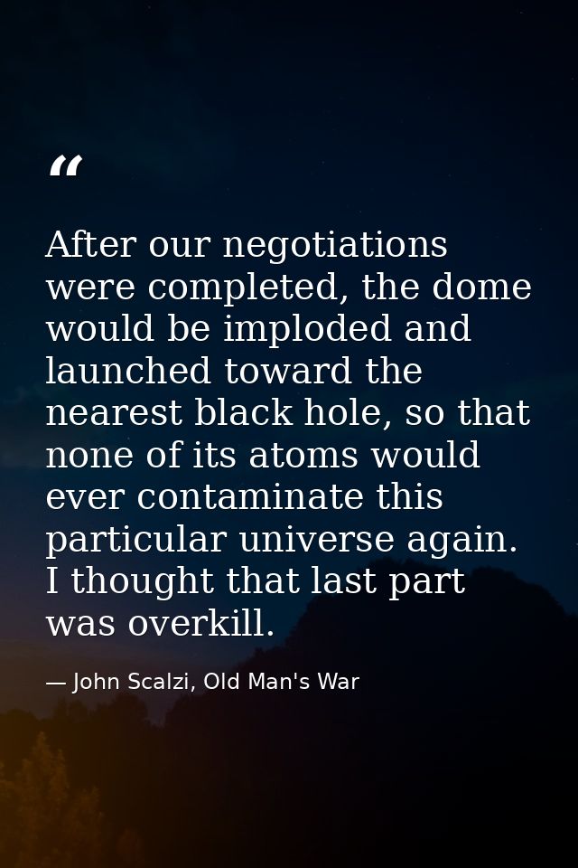 After our negotiations were completed, the dome would be imploded and launched toward the nearest black hole, so that no — John Scalzi, Old Man's War
