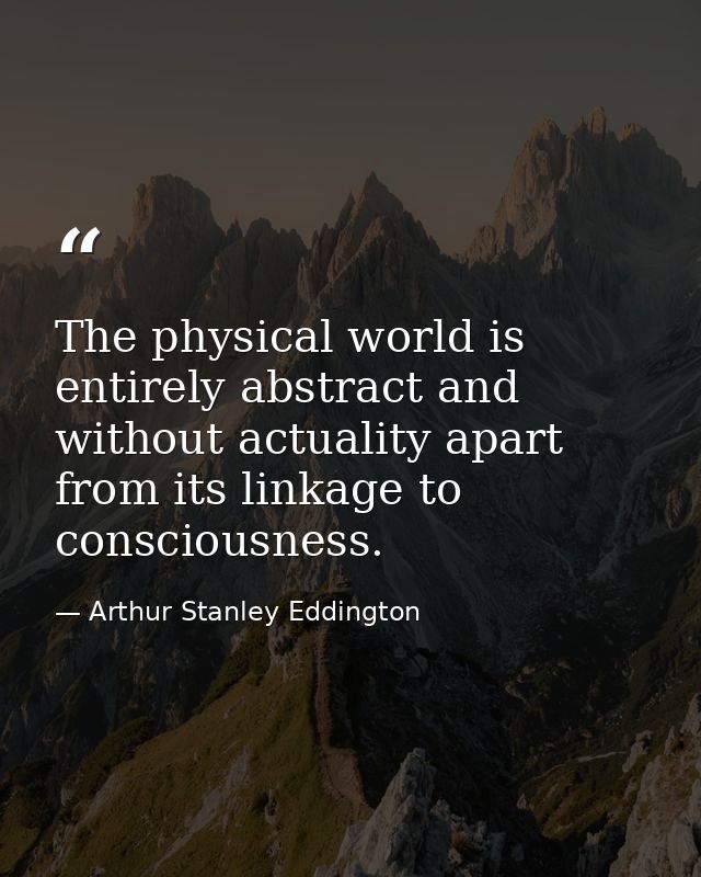 The physical world is entirely abstract and without actuality apart from its linkage to consciousness. — Arthur Stanley Eddington
