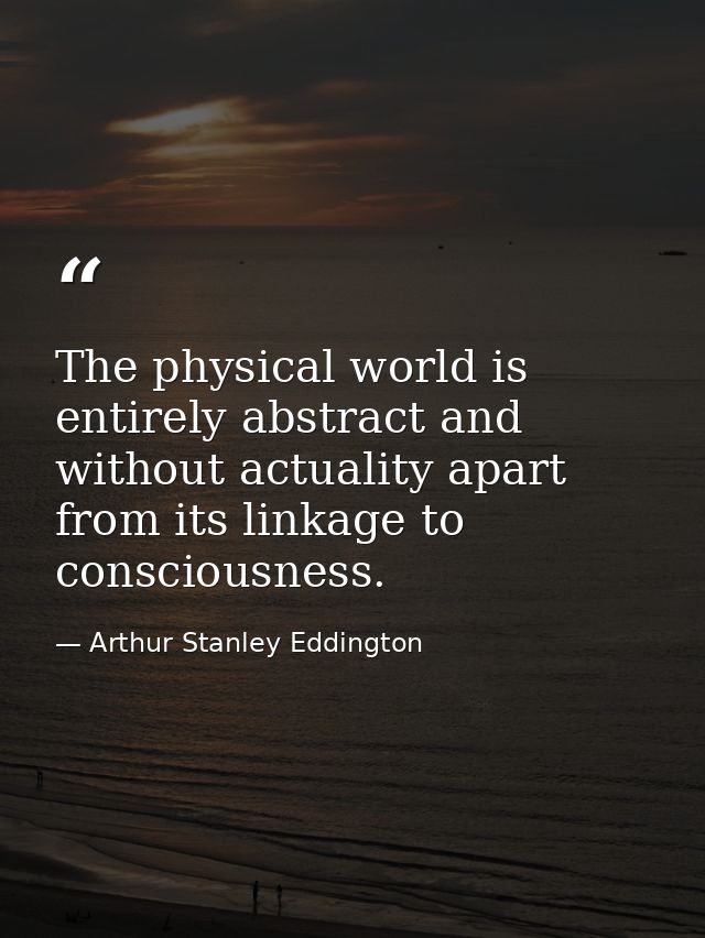 The physical world is entirely abstract and without actuality apart from its linkage to consciousness. — Arthur Stanley Eddington