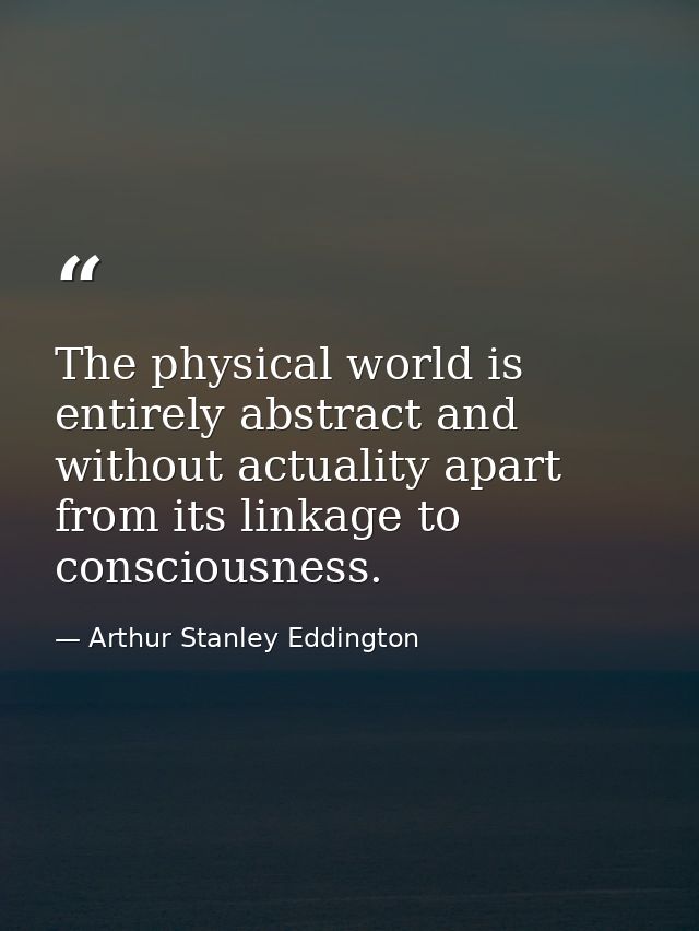 The physical world is entirely abstract and without actuality apart from its linkage to consciousness. — Arthur Stanley Eddington