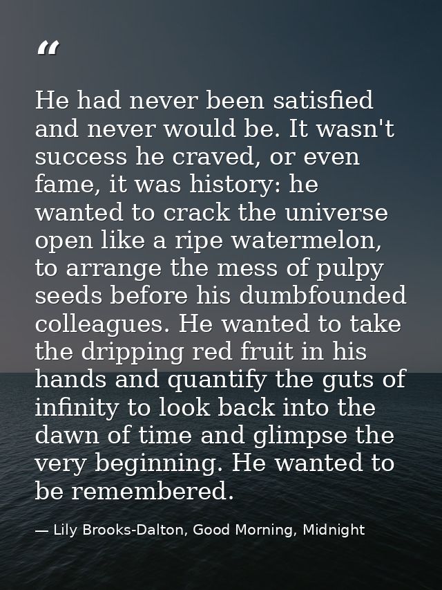 He had never been satisfied and never would be. It wasn't success he craved, or even fame, it was history: he wanted to  — Lily Brooks-Dalton, Good Morning, Midnight