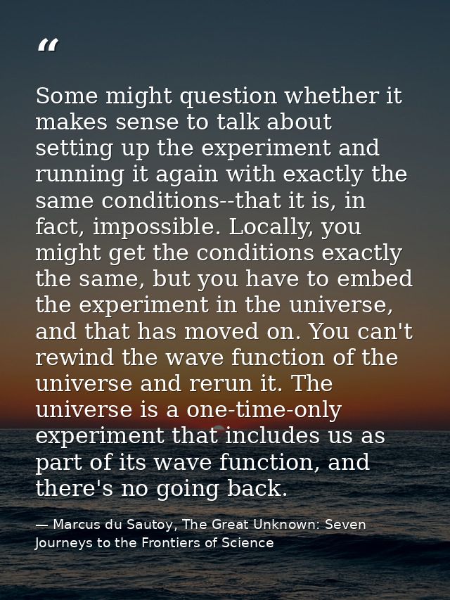 Some might question whether it makes sense to talk about setting up the experiment and running it again with exactly the — Marcus du Sautoy, The Great Unknown: Seven Journeys to the Frontiers of Science