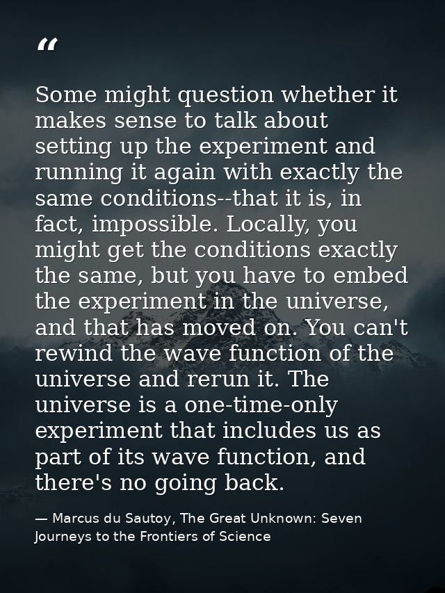 Some might question whether it makes sense to talk about setting up the experiment and running it again with exactly the — Marcus du Sautoy, The Great Unknown: Seven Journeys to the Frontiers of Science