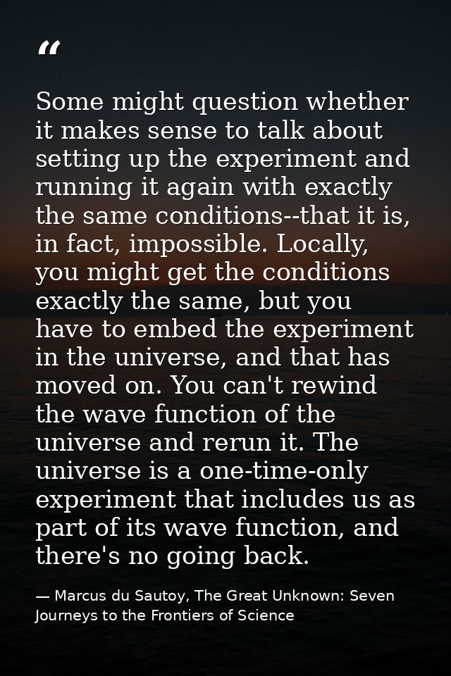 Some might question whether it makes sense to talk about setting up the experiment and running it again with exactly the — Marcus du Sautoy, The Great Unknown: Seven Journeys to the Frontiers of Science