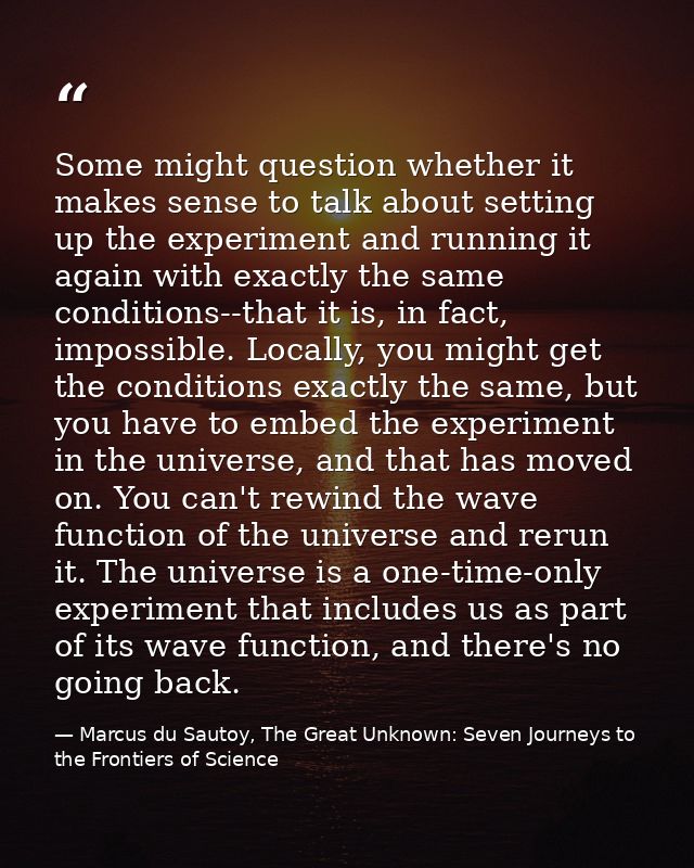 Some might question whether it makes sense to talk about setting up the experiment and running it again with exactly the — Marcus du Sautoy, The Great Unknown: Seven Journeys to the Frontiers of Science