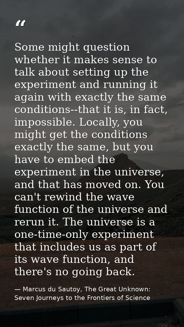 Some might question whether it makes sense to talk about setting up the experiment and running it again with exactly the — Marcus du Sautoy, The Great Unknown: Seven Journeys to the Frontiers of Science