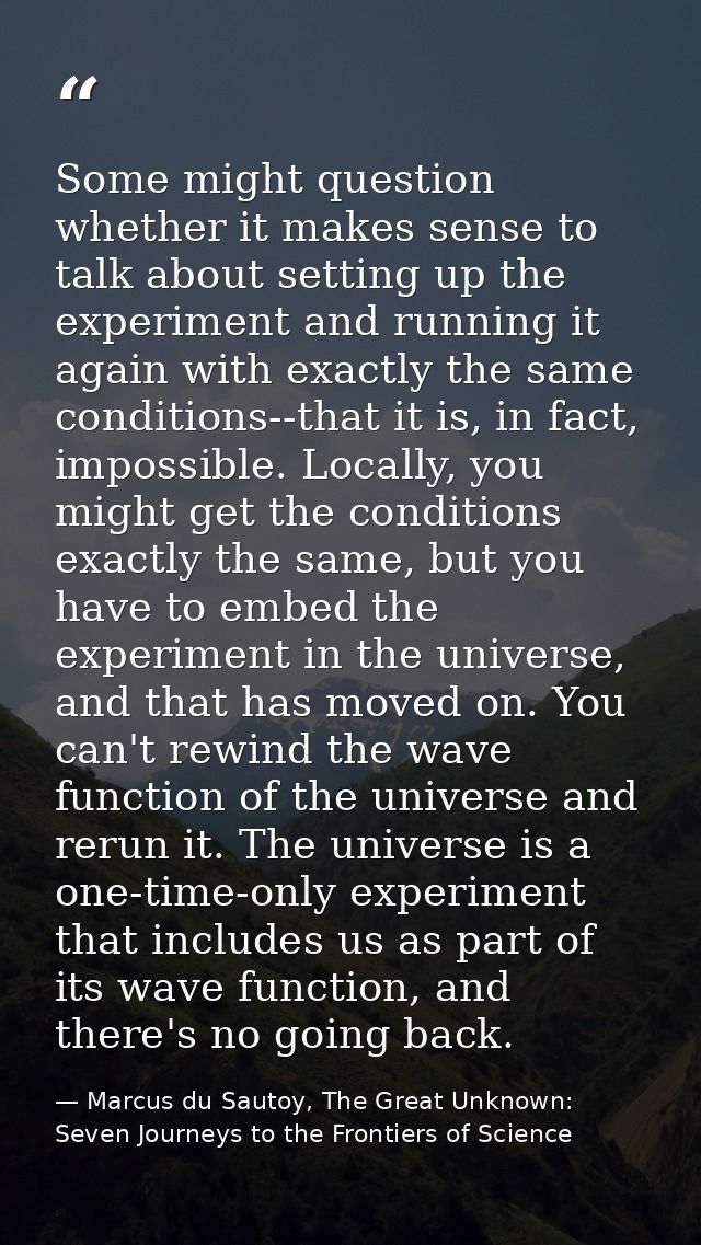 Some might question whether it makes sense to talk about setting up the experiment and running it again with exactly the — Marcus du Sautoy, The Great Unknown: Seven Journeys to the Frontiers of Science