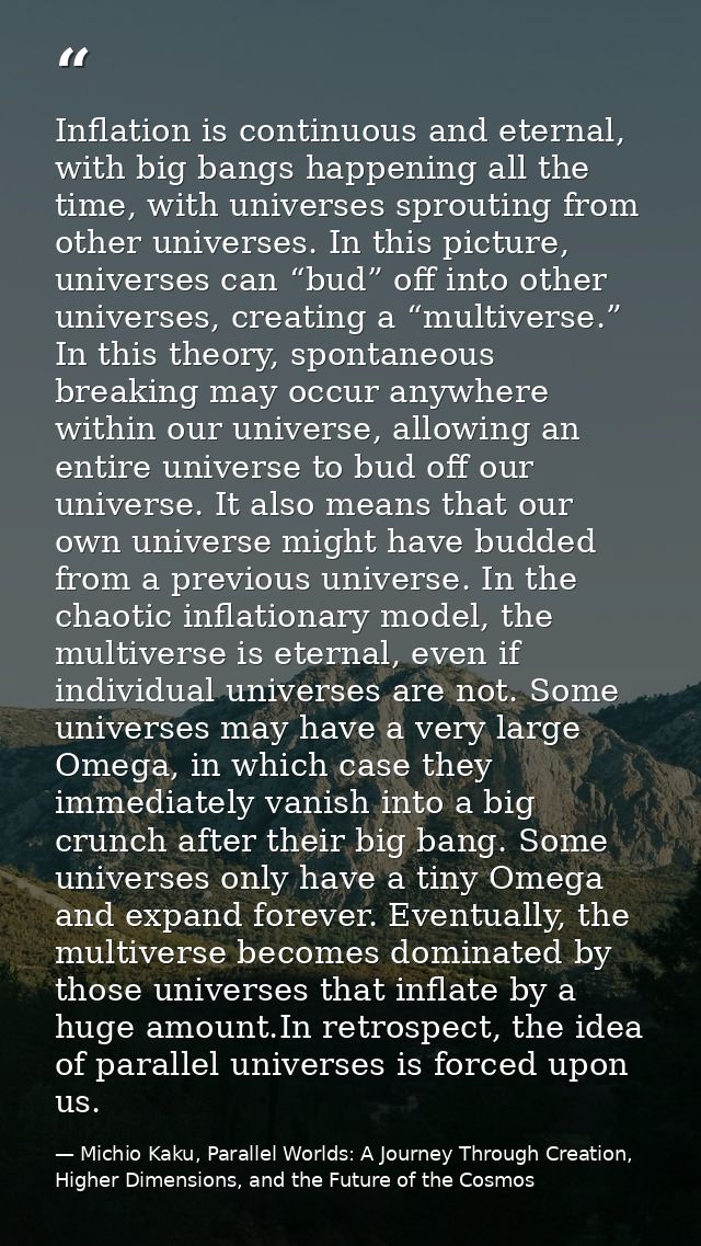 Inflation is continuous and eternal, with big bangs happening all the time, with universes sprouting from other universe — Michio Kaku, Parallel Worlds: A Journey Through Creation, Higher Dimensions, and the Future of the Cosmos