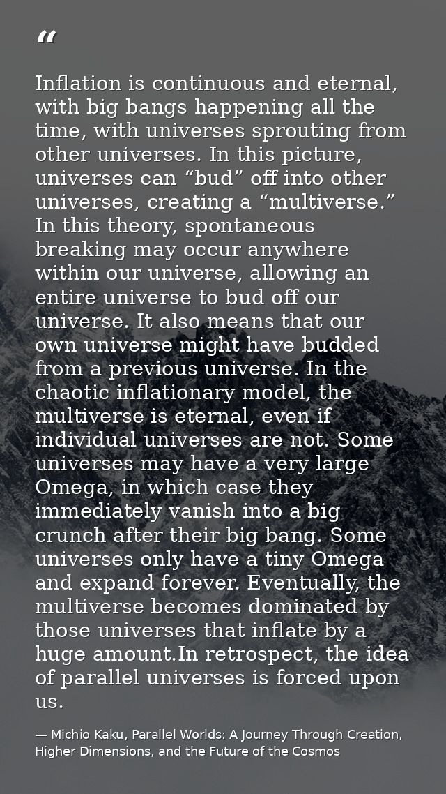 Inflation is continuous and eternal, with big bangs happening all the time, with universes sprouting from other universe — Michio Kaku, Parallel Worlds: A Journey Through Creation, Higher Dimensions, and the Future of the Cosmos