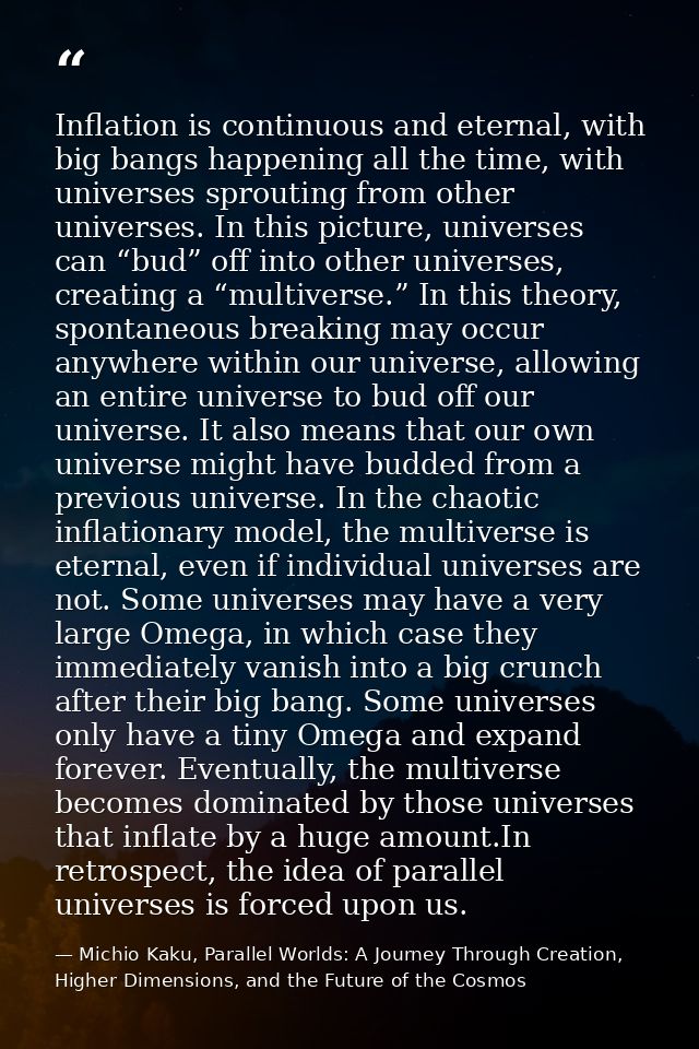 Inflation is continuous and eternal, with big bangs happening all the time, with universes sprouting from other universe — Michio Kaku, Parallel Worlds: A Journey Through Creation, Higher Dimensions, and the Future of the Cosmos