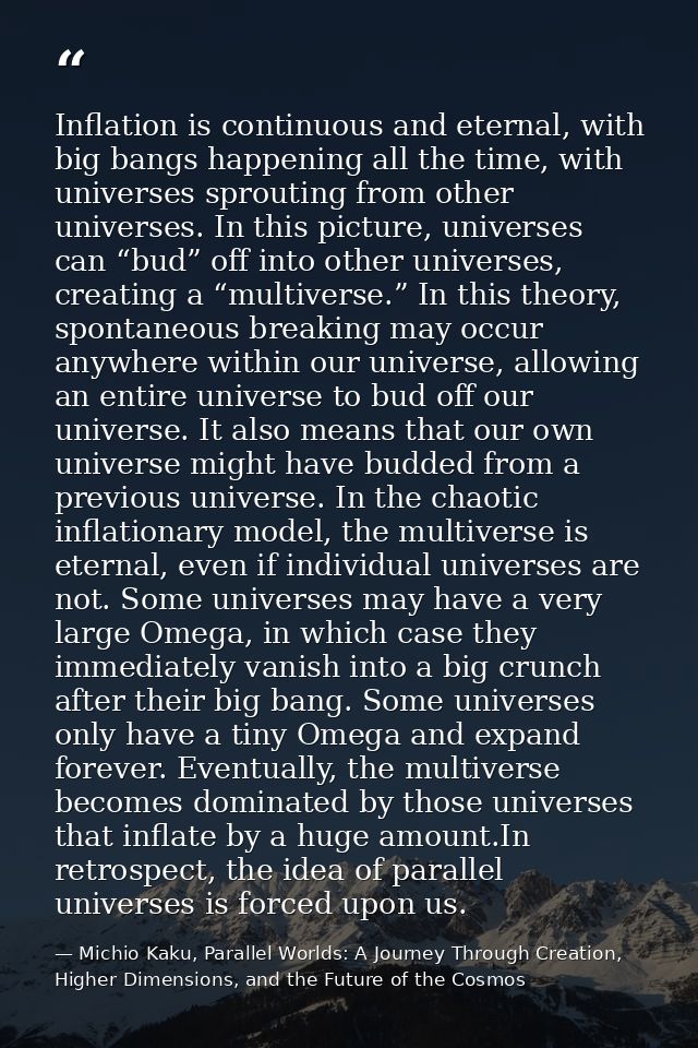 Inflation is continuous and eternal, with big bangs happening all the time, with universes sprouting from other universe — Michio Kaku, Parallel Worlds: A Journey Through Creation, Higher Dimensions, and the Future of the Cosmos