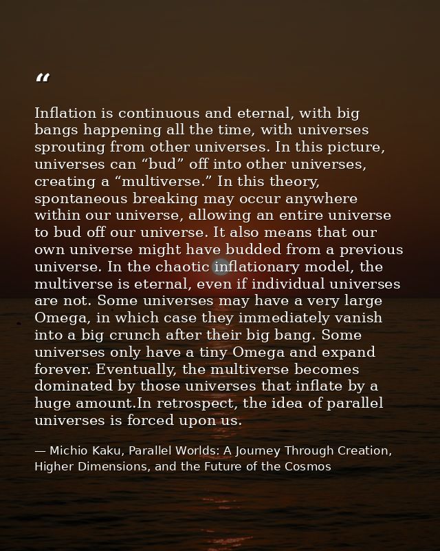Inflation is continuous and eternal, with big bangs happening all the time, with universes sprouting from other universe — Michio Kaku, Parallel Worlds: A Journey Through Creation, Higher Dimensions, and the Future of the Cosmos