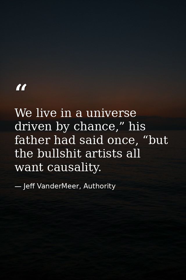 We live in a universe driven by chance,” his father had said once, “but the bullshit artists all want causality. — Jeff VanderMeer, Authority