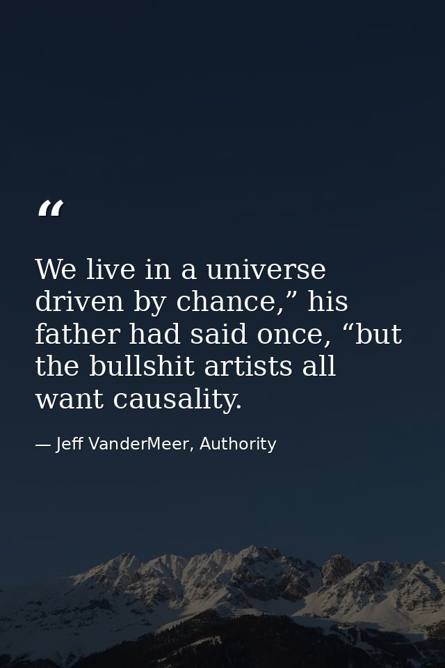 We live in a universe driven by chance,” his father had said once, “but the bullshit artists all want causality. — Jeff VanderMeer, Authority