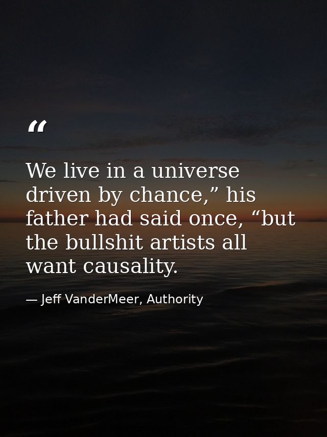 We live in a universe driven by chance,” his father had said once, “but the bullshit artists all want causality. — Jeff VanderMeer, Authority
