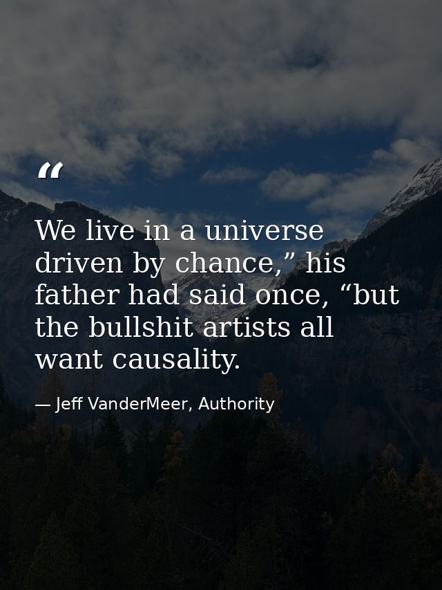 We live in a universe driven by chance,” his father had said once, “but the bullshit artists all want causality. — Jeff VanderMeer, Authority