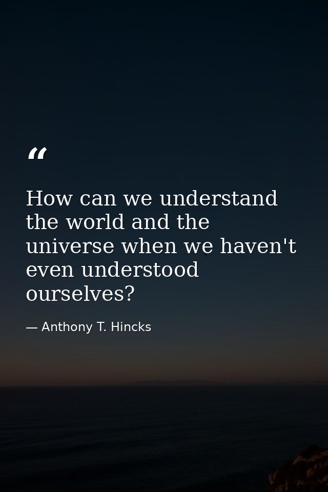 How can we understand the world and the universe when we haven't even understood ourselves? — Anthony T. Hincks