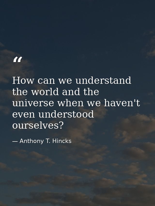 How can we understand the world and the universe when we haven't even understood ourselves? — Anthony T. Hincks