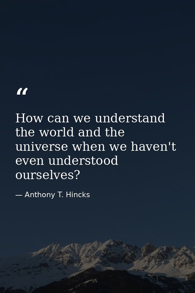 How can we understand the world and the universe when we haven't even understood ourselves? — Anthony T. Hincks